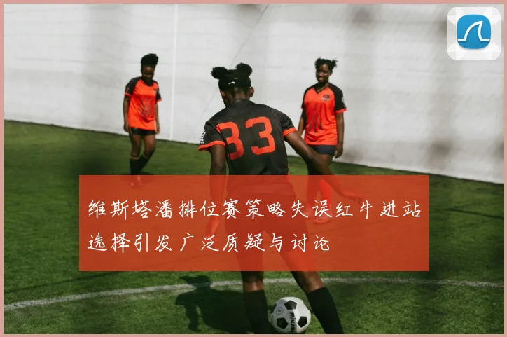 维斯塔潘排位赛策略失误红牛进站选择引发广泛质疑与讨论