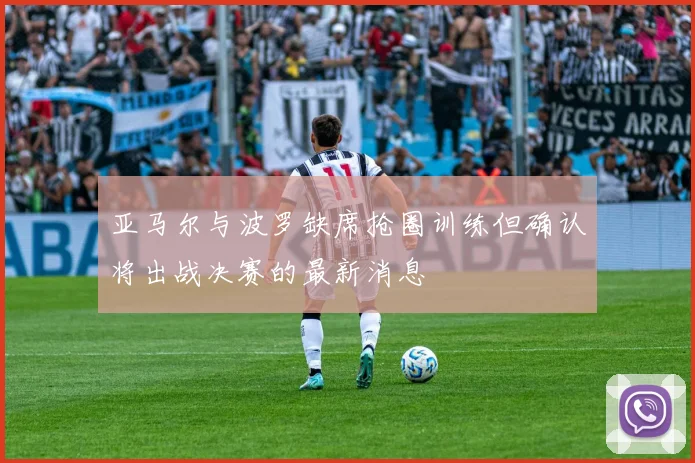 亚马尔与波罗缺席抢圈训练但确认将出战决赛的最新消息