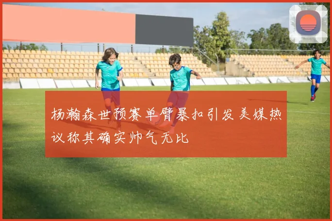 杨瀚森世预赛单臂暴扣引发美媒热议称其确实帅气无比